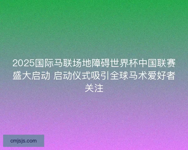 2025国际马联场地障碍世界杯中国联赛盛大启动 启动仪式吸引全球马术爱好者关注