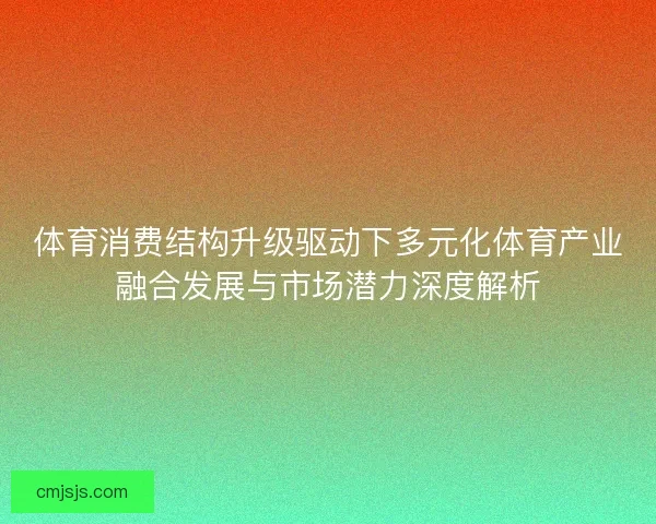 体育消费结构升级驱动下多元化体育产业融合发展与市场潜力深度解析