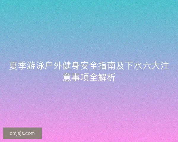 夏季游泳户外健身安全指南及下水六大注意事项全解析