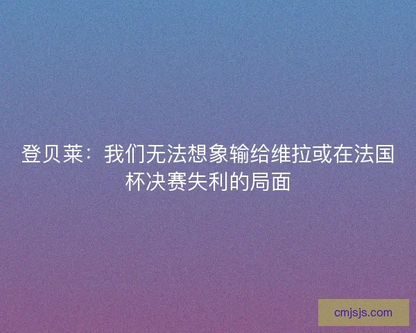 登贝莱：我们无法想象输给维拉或在法国杯决赛失利的局面