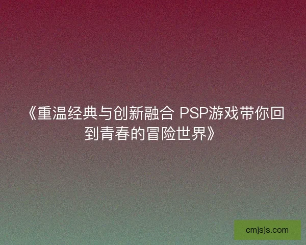 《重温经典与创新融合 PSP游戏带你回到青春的冒险世界》
