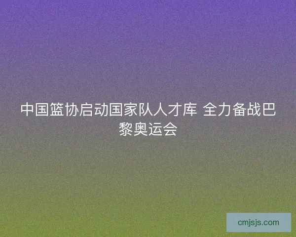 中国篮协启动国家队人才库 全力备战巴黎奥运会