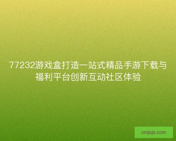 77232游戏盒打造一站式精品手游下载与福利平台创新互动社区体验