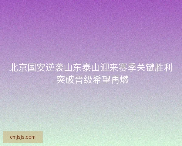 北京国安逆袭山东泰山迎来赛季关键胜利 突破晋级希望再燃