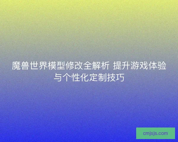 魔兽世界模型修改全解析 提升游戏体验与个性化定制技巧