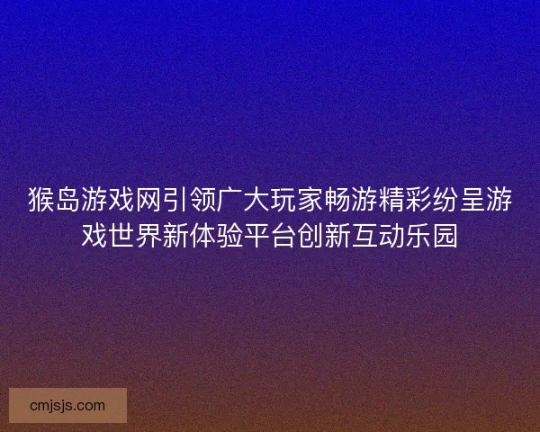 猴岛游戏网引领广大玩家畅游精彩纷呈游戏世界新体验平台创新互动乐园