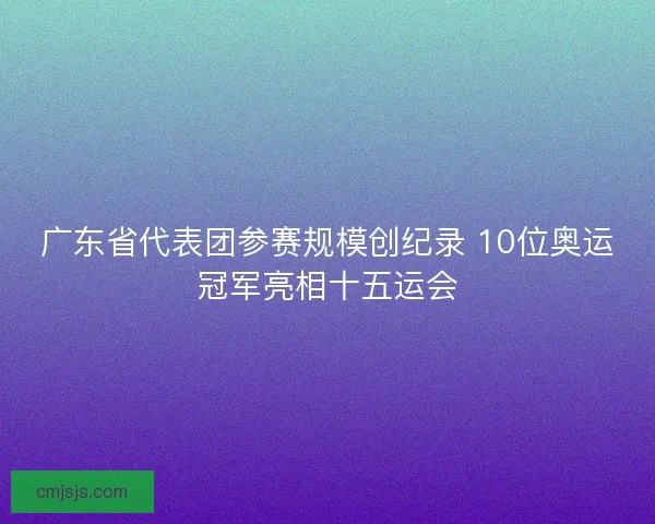 广东省代表团参赛规模创纪录 10位奥运冠军亮相十五运会